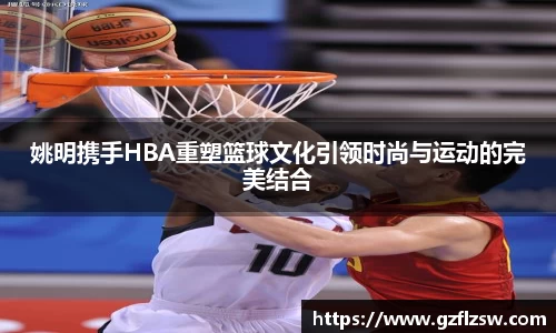 姚明携手HBA重塑篮球文化引领时尚与运动的完美结合
