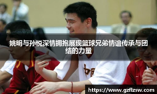 姚明与孙悦深情拥抱展现篮球兄弟情谊传承与团结的力量