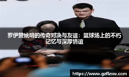 罗伊赞姚明的传奇对决与友谊：篮球场上的不朽记忆与深厚情谊