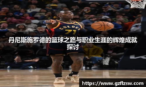 丹尼斯施罗德的篮球之路与职业生涯的辉煌成就探讨