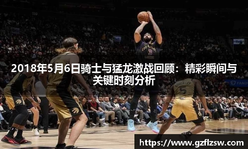 2018年5月6日骑士与猛龙激战回顾：精彩瞬间与关键时刻分析