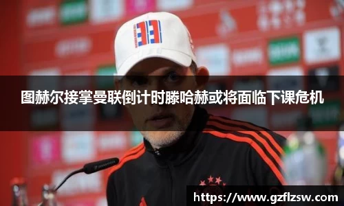 图赫尔接掌曼联倒计时滕哈赫或将面临下课危机